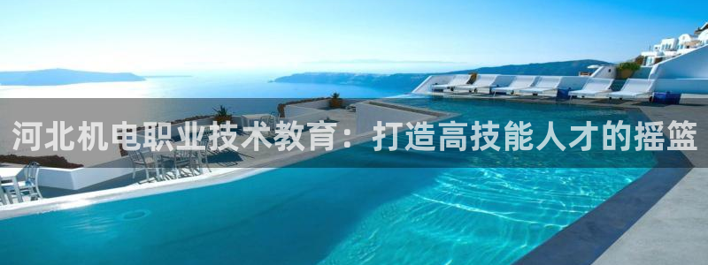 j9九游会老哥俱乐部交流区|河北机电职业技术教育：打造高技能人才的摇篮
